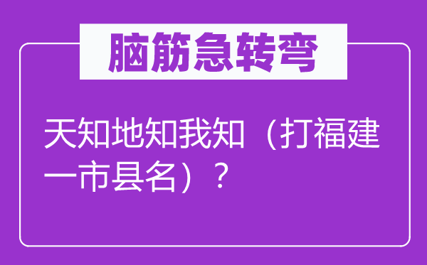 腦筋急轉(zhuǎn)彎：天知地知我知（打福建一市縣名）？