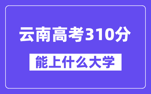 云南高考310分左右能上什么大學(xué)？附310分大學(xué)名單一覽表