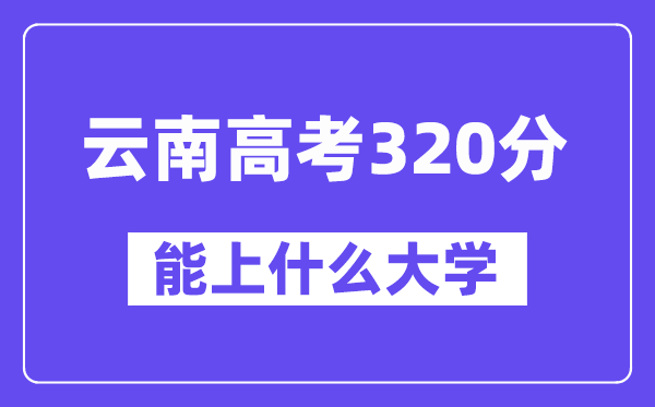 云南高考320分左右能上什么大學(xué)？附320分大學(xué)名單一覽表